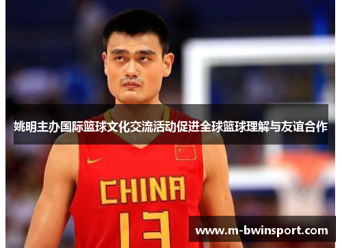 姚明主办国际篮球文化交流活动促进全球篮球理解与友谊合作
