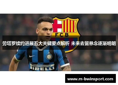 劳塔罗续约进展五大关键要点解析 未来去留悬念逐渐明朗