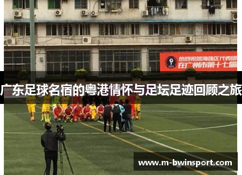 广东足球名宿的粤港情怀与足坛足迹回顾之旅