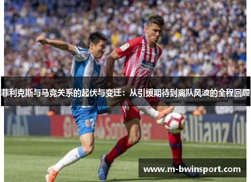 菲利克斯与马竞关系的起伏与变迁：从引援期待到离队风波的全程回顾